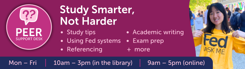 Peer Support Desk. Study Smarter, Not Harder.  Study tips, using Fed systems, referencing, academic writing, exam prep + more. Mon-Fri 10am - 3pm (in the library) 9am-5pm (online)